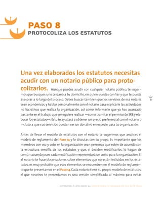 alternativas y capacidades a.c. construyendo tu organización civil en 16 pasos
47
Aunque puedes acudir con cualquier notario público, te sugeri-
mos que busques uno cercano a tu domicilio, en quien puedas confiar y que te pueda
asesorar a lo largo del proceso. Debes buscar también que los servicios de esa notaría
sean económicos,y hablar personalmente con el notario para explicarle las actividades
no lucrativas que realiza la organización, así como informarle que ya has avanzado
bastante en el trabajo que se requiere realizar —como tramitar el permiso de SRE y ela-
borar los estatutos—. Esto te ayudará a obtener un precio preferencial con el notario o
incluso a que sus servicios puedan ser un donativo en especie para tu organización.
Antes de llevar el modelo de estatutos con el notario te sugerimos que analices el
modelo de reglamento del Paso 14 y lo discutas con tu grupo. Es importante que los
miembros con voz y voto en la organización sean personas que estén de acuerdo con
la estructura sencilla de los estatutos y que, si deciden modificarlos, lo hagan de
común acuerdo pues cada modificación representará un costo para la organización. Si
el notario te hace observaciones sobre elementos que no están incluidos en los esta-
tutos, es muy probable que esos elementos se encuentren en el modelo de reglamen-
to que te presentamos en el Paso 14. Cada notario tiene su propio modelo de estatutos,
el que nosotros te presentamos es una versión simplificada al máximo para evitar
PASO 8
PROTOCOLIZA LOS ESTATUTOS
Una vez elaborados los estatutos necesitas
acudir con un notario público para proto-
colizarlos.
 