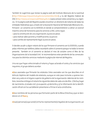 alternativas y capacidades a.c. construyendo tu organización civil en 16 pasos
49
También te sugerimos que revises la página web del Instituto Mexicano de la Juventud
(http://liderazgo.imjuventud.gob.mx/contenidos.html), y la del Registro Federal de
OSC (http://www.corresponsabilidad.gob.mx) para conocer estos convenios y su vigen-
cia. En la página web del Registro puedes encontrar un directorio de notarios de todas las
entidades federativas que,a través de la Asociación Nacional del Notariado Mexicano A.C.,
firmaron un convenio con la SEDESOL en donde se comprometieron a cobrar un arancel
máximo único de honorarios para los servicios a OSC, como sigue:
• para la constitución de una organización, $3,000.00 pesos
• para realizar adecuaciones y modificaciones, $2,500.00
• para cambio de representante legal, $2,000.00 pesos.
Si decides acudir a algún notario de los que firmaron el convenio con la SEDESOL, cuando
pidas informes por teléfono,debes recordarle sobre el convenio porque no todos lo tienen
presente. También en el convenio se declaró el mes de octubre como el Mes de las
Organizaciones de la Sociedad Civil; te recomendamos estar pendiente de las convocato-
rias para los distintos servicios mediante la página de internet del Registro.
Una vez que hayas seleccionado al notario y hayas aclarado el costo y los servicios que
requieres, el grupo deberá acordar:
A)Los asociados que firmarán los estatutos. Estos asociados son los que describes en el
Artículo Séptimo del modelo de estatutos, aunque en este paso incluirás a quienes ten-
drán voz y voto en el órgano superior de gobierno de la organización.Además de los nom-
bres, necesitasentregaralnotario lossiguientesdatosdecadaunode ellos: 1)fechaylugar
de nacimiento, 2) estado civil, 3) ocupación, 4) domicilio y 5) la información de la identifi-
cación oficial con la cual deberán presentarse a firmar el acta constitutiva.
B)Los nombres de las personas que formarán parte de la Mesa Directiva y que se deci-
dieron en el Paso 5.
C)La(s) persona(s) que será(n) el/la/los representante(s) legal(es) de la organización,así
 
