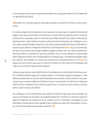 alternativas y capacidades a.c. construyendo tu organización civil en 16 pasos
50
como el lugar y fecha de su nacimiento, estado civil, ocupación, domicilio y los datos de
su identificación oficial.
D)Acordar una cita para que los asociados acudan a la notaría a firmar el acta consti-
tutiva.
El notario añadirá a los estatutos unas cláusulas iniciales que son parte del protocolo
legal y unas cláusulas finales o transitorias. En estas últimas especificará los nombres
y datos de los asociados y de los miembros de la Mesa Directiva y el (los) nombre(s) del
Representante Legal. Posteriormente protocolizará los estatutos y te entregará una o
dos copias protocolizadas (requieres una copia protocolizada del acta constitutiva en
original para obtener el Registro Federal de Contribuyentes (Paso 10) y es recomenda-
ble que las personas que tengan poderes legales cuenten con sus copias protocoliza-
das para diversos trámites en que las soliciten). Una de ellas deberá ser presentada
ante el Registro Público de la Propiedad de tu entidad. Aquí, nuevamente puedes optar
por realizar este trámite tú mismo (te explicamos el procedimiento en el Paso 9) o
pagar por este servicio para que el notario lo realice. En este caso, él te entregará una
copia con el sello del registro días después.
Cada vez que realices una modificación a los estatutos, cambie la Mesa Directiva, cam-
bie el Representante Legal de la organización o los poderes legales otorgados a éste
deberás protocolizar el acta de Asamblea donde se acuerden estos cambios. Esto quie-
re decir que el notario deberá certificar el acta y nuevamente inscribirla en el Registro
Público de la Propiedad. Este trámite puede tener un costo de entre $2,700 y $5,000
pesos, según el acta y el notario.
Sin embargo, si en las Asambleas que realices no haces ninguno de estos cambios, las
actas (o minutas) no necesitan ser protocolizadas por el notario. Si reúnes el quórum
legal (el requisito de asistencia de la mayoría de los miembros asociados) en una
Asamblea y tratas otros temas, puedes hacer válidas las actas de la Asamblea si inclu-
yes la firma de todos los asociados asistentes.
 