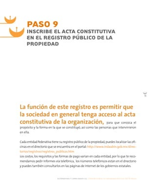 alternativas y capacidades a.c. construyendo tu organización civil en 16 pasos
51
para que conozca el
propósito y la forma en la que se constituyó, así como las personas que intervinieron
en ella.
Cada entidad federativa tiene su registro público de la propiedad,puedes localizar las ofi-
cinas en el directorio que se encuentra en el portal:http://www.indaabin.gob.mx/direc-
torios/registros/registros_publicos.htm
Los costos, los requisitos y las formas de pago varían en cada entidad, por lo que te reco-
mendamos pedir informes vía telefónica, los números telefónicos están en el directorio
y puedes también consultarlos en las páginas de internet de los gobiernos estatales.
PASO 9
INSCRIBE EL ACTA CONSTITUTIVA
EN EL REGISTRO PÚBLICO DE LA
PROPIEDAD
La función de este registro es permitir que
la sociedad en general tenga acceso al acta
constitutiva de la organización,
 