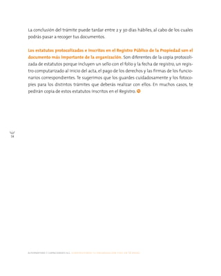 alternativas y capacidades a.c. construyendo tu organización civil en 16 pasos
54
La conclusión del trámite puede tardar entre 2 y 30 días hábiles, al cabo de los cuales
podrás pasar a recoger tus documentos.
Los estatutos protocolizados e inscritos en el Registro Público de la Propiedad son el
documento más importante de la organización. Son diferentes de la copia protocoli-
zada de estatutos porque incluyen un sello con el folio y la fecha de registro, un regis-
tro computarizado al inicio del acta, el pago de los derechos y las firmas de los funcio-
narios correspondientes. Te sugerimos que los guardes cuidadosamente y los fotoco-
pies para los distintos trámites que deberás realizar con ellos. En muchos casos, te
pedirán copia de estos estatutos inscritos en el Registro.
 