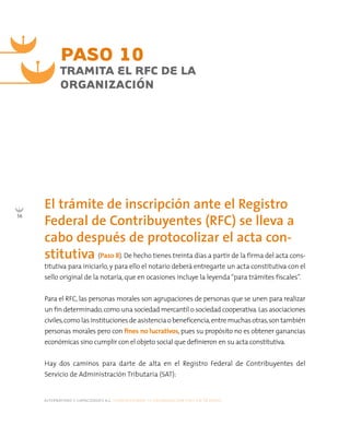 alternativas y capacidades a.c. construyendo tu organización civil en 16 pasos
56
PASO 10
TRAMITA EL RFC DE LA
ORGANIZACIÓN
(Paso 8). De hecho tienes treinta días a partir de la firma del acta cons-
titutiva para iniciarlo, y para ello el notario deberá entregarte un acta constitutiva con el
sello original de la notaría, que en ocasiones incluye la leyenda“para trámites fiscales”.
Para el RFC, las personas morales son agrupaciones de personas que se unen para realizar
un fin determinado,como una sociedad mercantil o sociedad cooperativa.Las asociaciones
civiles,comolasinstitucionesdeasistenciaobeneficencia,entremuchasotras,son también
personas morales pero con fines no lucrativos, pues su propósito no es obtener ganancias
económicas sino cumplir con el objeto social que definieron en su acta constitutiva.
Hay dos caminos para darte de alta en el Registro Federal de Contribuyentes del
Servicio de Administración Tributaria (SAT):
El trámite de inscripción ante el Registro
Federal de Contribuyentes (RFC) se lleva a
cabo después de protocolizar el acta con-
stitutiva
 