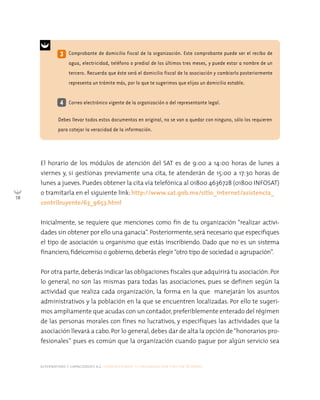 alternativas y capacidades a.c. construyendo tu organización civil en 16 pasos
58
El horario de los módulos de atención del SAT es de 9:00 a 14:00 horas de lunes a
viernes y, si gestionas previamente una cita, te atenderán de 15:00 a 17:30 horas de
lunes a jueves. Puedes obtener la cita vía telefónica al 01800 4636728 (01800 INFOSAT)
o tramitarla en el siguiente link: http://www.sat.gob.mx/sitio_internet/asistencia_
contribuyente/63_9653.html
Inicialmente, se requiere que menciones como fin de tu organización “realizar activi-
dades sin obtener por ello una ganacia”. Posteriormente,será necesario que especifiques
el tipo de asociación u organismo que estás inscribiendo. Dado que no es un sistema
financiero, fideicomiso o gobierno, deberás elegir“otro tipo de sociedad o agrupación”.
Por otra parte, deberás indicar las obligaciones fiscales que adquirirá tu asociación. Por
lo general, no son las mismas para todas las asociaciones, pues se definen según la
actividad que realiza cada organización, la forma en la que manejarán los asuntos
administrativos y la población en la que se encuentren localizadas. Por ello te sugeri-
mos ampliamente que acudas con un contador, preferiblemente enterado del régimen
de las personas morales con fines no lucrativos, y especifiques las actividades que la
asociación llevará a cabo. Por lo general, debes dar de alta la opción de“honorarios pro-
fesionales” pues es común que la organización cuando pague por algún servicio sea
4
3 Comprobante de domicilio fiscal de la organización. Este comprobante puede ser el recibo de
agua, electricidad, teléfono o predial de los últimos tres meses, y puede estar a nombre de un
tercero. Recuerda que éste será el domicilio fiscal de la asociación y cambiarlo posteriormente
representa un trámite más, por lo que te sugerimos que elijas un domicilio estable.
Correo electrónico vigente de la organización o del representante legal.
Debes llevar todos estos documentos en original, no se van a quedar con ninguno, sólo los requieren
para cotejar la veracidad de la información.
 