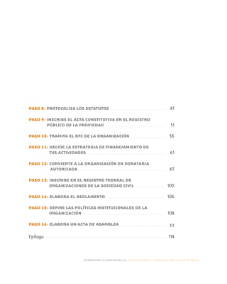 PASO 8: PROTOCOLIZA LOS ESTATUTOS
PASO 9: INSCRIBE EL ACTA CONSTITUTIVA EN EL REGISTRO
PÚBLICO DE LA PROPIEDAD
PASO 10: TRAMITA EL RFC DE LA ORGANIZACIÓN
PASO 11: DECIDE LA ESTRATEGIA DE FINANCIAMIENTO DE
TUS ACTIVIDADES
PASO 12: CONVIERTE A LA ORGANIZACIÓN EN DONATARIA
AUTORIZADA
PASO 13: INSCRIBE EN EL REGISTRO FEDERAL DE
ORGANIZACIONES DE LA SOCIEDAD CIVIL
PASO 14: ELABORA EL REGLAMENTO
PASO 15: DEFINE LAS POLÍTICAS INSTITUCIONALES DE LA
ORGANIZACIÓN
PASO 16: ELABORA UN ACTA DE ASAMBLEA
Epílogo
alternativas y capacidades a.c. construyendo tu organización civil en 16 pasos
47
51
56
61
67
100
106
108
111
114
 
