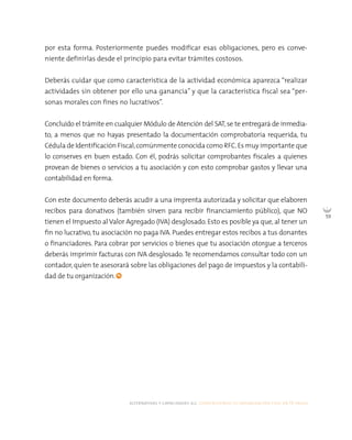 alternativas y capacidades a.c. construyendo tu organización civil en 16 pasos
59
por esta forma. Posteriormente puedes modificar esas obligaciones, pero es conve-
niente definirlas desde el principio para evitar trámites costosos.
Deberás cuidar que como característica de la actividad económica aparezca “realizar
actividades sin obtener por ello una ganancia” y que la característica fiscal sea “per-
sonas morales con fines no lucrativos”.
Concluido el trámite en cualquier Módulo de Atención del SAT,se te entregará de inmedia-
to, a menos que no hayas presentado la documentación comprobatoria requerida, tu
Cédula de Identificación Fiscal,comúnmente conocida como RFC.Es muy importante que
lo conserves en buen estado. Con él, podrás solicitar comprobantes fiscales a quienes
provean de bienes o servicios a tu asociación y con esto comprobar gastos y llevar una
contabilidad en forma.
Con este documento deberás acudir a una imprenta autorizada y solicitar que elaboren
recibos para donativos (también sirven para recibir financiamiento público), que NO
tienen el Impuesto al Valor Agregado (IVA) desglosado. Esto es posible ya que, al tener un
fin no lucrativo, tu asociación no paga IVA. Puedes entregar estos recibos a tus donantes
o financiadores. Para cobrar por servicios o bienes que tu asociación otorgue a terceros
deberás imprimir facturas con IVA desglosado.Te recomendamos consultar todo con un
contador, quien te asesorará sobre las obligaciones del pago de impuestos y la contabili-
dad de tu organización.
 