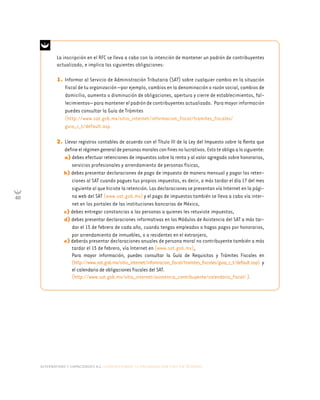alternativas y capacidades a.c. construyendo tu organización civil en 16 pasos
60
La inscripción en el RFC se lleva a cabo con la intención de mantener un padrón de contribuyentes
actualizado, e implica las siguientes obligaciones:
1. Informar al Servicio de Administración Tributaria (SAT) sobre cualquier cambio en la situación
fiscal de tu organización —por ejemplo, cambios en la denominación o razón social, cambios de
domicilio, aumento o disminución de obligaciones, apertura y cierre de establecimientos, fal-
lecimientos— para mantener el padrón de contribuyentes actualizado. Para mayor información
puedes consultar la Guía de Trámites
(http://www.sat.gob.mx/sitio_internet/informacion_fiscal/tramites_fiscales/
guia_r_t/default.asp.
2. Llevar registros contables de acuerdo con el Título III de la Ley del Impuesto sobre la Renta que
defineelrégimengeneraldepersonasmoralesconfinesnolucrativos.Estoteobligaalosiguiente:
a) debes efectuar retenciones de impuestos sobre la renta y al valor agregado sobre honorarios,
servicios profesionales y arrendamiento de personas físicas,
b) debes presentar declaraciones de pago de impuesto de manera mensual y pagar las reten-
ciones al SAT cuando pagues tus propios impuestos, es decir, a más tardar el día 17 del mes
siguiente al que hiciste la retención. Las declaraciones se presentan vía Internet en la pági-
na web del SAT (www.sat.gob.mx) y el pago de impuestos también se lleva a cabo vía inter-
net en los portales de las instituciones bancarias de México,
c) debes entregar constancias a las personas a quienes les retuviste impuestos,
d) debes presentar declaraciones informativas en los Módulos de Asistencia del SAT a más tar-
dar el 15 de febrero de cada año, cuando tengas empleados o hagas pagos por honorarios,
por arrendamiento de inmuebles, o a residentes en el extranjero,
e) deberás presentar declaraciones anuales de persona moral no contribuyente también a más
tardar el 15 de febrero, vía Internet en (www.sat.gob.mx),
Para mayor información, puedes consultar la Guía de Requisitos y Trámites Fiscales en
(http://www.sat.gob.mx/sitio_internet/infomracion_fiscal/tramites_fiscales/guia_r_t/default.asp) y
el calendario de obligaciones fiscales del SAT.
(http://www.sat.gob.mx/sitio_internet/asistencia_contribuyente/calendario_fiscal/ ).
 