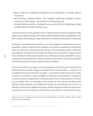 alternativas y capacidades a.c. construyendo tu organización civil en 16 pasos
62
• Procura: Colección “Experiencias Significativas” de procuración de fondos. México:
Procura A.C.
• Nina Botting y Michael Norton: The complete fundraising handbook. Londres:
Directory of social change - The Institute of Fundraising, 2004.
• Elizabeth Westman Wilson: Building structures and skills for fundraising. Canada:
Elizabeth Wilson and KIT Publishers, 2001.
Lo que buscamos en este apartado es dar un panorama general de los requisitos y obli-
gaciones que implica el acceder al financiamiento de fuentes públicas (otorgado por ins-
tancias gubernamentales) y privadas (donativos en efectivo de particulares o empresas).
En México, más del 80% de los recursos con los que trabajan las asociaciones son auto-
generados, es decir provienen de las cuotas de sus miembros, aportaciones voluntarias,
venta de materiales y prestaciones de servicios. El financiamiento público representa
cerca del 8% y las donaciones filantrópicas el 6.5% de los recursos de las organizaciones
de la sociedad civil (OSC). Esta perspectiva no es alentadora para las actividades no lucra-
tivas, pues en otras partes del mundo las asociaciones financían el 11% de sus actividades
con fondos privados y el hasta el 40% con recursos públicos1
.
Los recursos públicos y privados no son excluyentes unos de otros y la mayoría de los
donantes buscarán darte el apoyo si tu organización no es lucrativa --- es decir, si no
se reparten remanentes entre los asociados--, si se destinan todos los recursos al obje-
to social, si no se llevan a cabo actividades con fines de lucro, partidistas o religiosos, y
si una vez disuelta la organización, se otorga el patrimonio a organizaciones similares
y no se reparte entre sus asociados, como sucede con otras figuras lucrativas. Estas
cláusulas están definidas en el modelo de estatutos que te presentamos en el Paso 7.
Además, se busca que el gobierno de alguna manera regule que todas las organizacio-
nes que dicen ser no lucrativas y encaminadas a fines sociales cumplan ciertos requi-
1
Verduzco, Gustavo; List, Regina; Salamon, Lester (2002), Perfil del sector no lucrativo en México, México, Centro
Mexicano para la Filantropía.
 