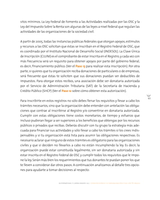 alternativas y capacidades a.c. construyendo tu organización civil en 16 pasos
63
sitos mínimos. La Ley Federal de Fomento a las Actividades realizadas por las OSC y la
Ley del Impuesto Sobre la Renta son algunas de las leyes a nivel federal que regulan las
actividades de las organizaciones de la sociedad civil.
A partir de 2005, todas las instancias públicas federales que otorgan apoyos, estímulos
y recursos a las OSC solicitan que éstas se inscriban en el Registro Federal de OSC, que
es coordinado por el Instituto Nacional de Desarrollo Social (INDESOL). La Clave Única
de Inscripción (CLUNI) es el comprobante de estar inscrita en el Registro, y cada vez con
más frecuencia será un requisito para obtener apoyos por parte del gobierno federal,
es decir, financiamiento público. (Ver el Paso 13 para realizar esta inscripción). Por otra
parte, si quieres que tu organización reciba donaciones de particulares o de empresas,
será frecuente que éstas te soliciten que sus donaciones puedan ser deducibles de
impuestos. Para otorgar estos recibos, una asociación debe ser donataria autorizada
por el Servicio de Administración Tributaria (SAT) de la Secretaría de Hacienda y
Crédito Público (SHCP) (Ver el Paso 12 sobre cómo obtener esta autorización).
Para inscribirte en estos registros no sólo debes llenar los requisitos y llevar a cabo los
trámites necesarios, sino que la organización debe entender con antelación las obliga-
ciones que contrae al inscribirse al Registro y/o convertirse en donataria autorizada.
Cumplir con estas obligaciones tiene costos monetarios, de tiempo y esfuerzo que
incluso pudieran llegar a ser superiores a los beneficios que obtengas por los recursos
públicos o privados que recibas. Deberás discutir con tu grupo la estrategia más ade-
cuada para financiar sus actividades y sólo llevar a cabo los trámites si los crees indis-
pensables y si tu organización está lista para asumir las obligaciones respectivas. Es
necesario aclarar que ninguno de estos trámites es obligatorio para las organizaciones
civiles y que si deciden no llevarlos a cabo no están incumpliendo la ley. Es decir, la
organización puede estar constituida legalmente, sin ser donataria autorizada y sin
estar inscrita en el Registro Federal de OSC y cumplir todos los requisitos que le impo-
ne la ley. Serán más bien los requerimientos que tus donantes te puedan poner los que
te lleven a considerar dar otros pasos. A continuación analizamos al detalle tres opcio-
nes para ayudarte a tomar decisiones al respecto:
 