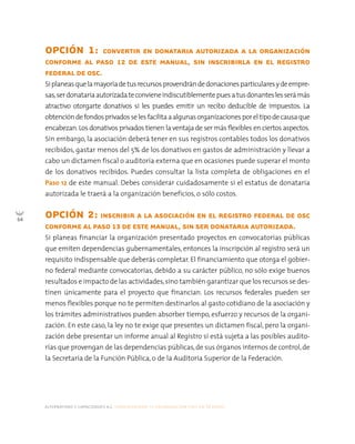 alternativas y capacidades a.c. construyendo tu organización civil en 16 pasos
64
OPCIÓN 1: CONVERTIR EN DONATARIA AUTORIZADA A LA ORGANIZACIÓN
CONFORME AL PASO 12 DE ESTE MANUAL, SIN INSCRIBIRLA EN EL REGISTRO
FEDERAL DE OSC.
Siplaneasquelamayoríadetusrecursosprovendrándedonacionesparticularesydeempre-
sas,serdonatariaautorizadateconvieneindiscutiblementepuesatusdonanteslesserámás
atractivo otorgarte donativos si les puedes emitir un recibo deducible de impuestos. La
obtencióndefondosprivadosselesfacilitaaalgunasorganizacionesporel tipodecausaque
encabezan.Los donativos privados tienen la ventaja de ser más flexibles en ciertos aspectos.
Sin embargo, la asociación deberá tener en sus registros contables todos los donativos
recibidos, gastar menos del 5% de los donativos en gastos de administración y llevar a
cabo un dictamen fiscal o auditoría externa que en ocasiones puede superar el monto
de los donativos recibidos. Puedes consultar la lista completa de obligaciones en el
Paso 12 de este manual. Debes considerar cuidadosamente si el estatus de donataria
autorizada le traerá a la organización beneficios, o sólo costos.
OPCIÓN 2: INSCRIBIR A LA ASOCIACIÓN EN EL REGISTRO FEDERAL DE OSC
CONFORME AL PASO 13 DE ESTE MANUAL, SIN SER DONATARIA AUTORIZADA.
Si planeas financiar la organización presentado proyectos en convocatorias públicas
que emiten dependencias gubernamentales, entonces la inscripción al registro será un
requisito indispensable que deberás completar. El financiamiento que otorga el gobier-
no federal mediante convocatorias, debido a su carácter público, no sólo exige buenos
resultados e impacto de las actividades,sino también garantizar que los recursos se des-
tinen únicamente para el proyecto que financian. Los recursos federales pueden ser
menos flexibles porque no te permiten destinarlos al gasto cotidiano de la asociación y
los trámites administrativos pueden absorber tiempo, esfuerzo y recursos de la organi-
zación. En este caso, la ley no te exige que presentes un dictamen fiscal, pero la organi-
zación debe presentar un informe anual al Registro sí está sujeta a las posibles audito-
rías que provengan de las dependencias públicas,de sus órganos internos de control,de
la Secretaría de la Función Pública, o de la Auditoría Superior de la Federación.
 