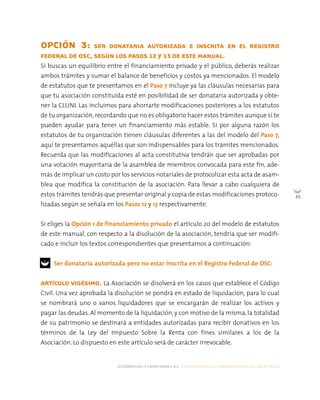 alternativas y capacidades a.c. construyendo tu organización civil en 16 pasos
65
OPCIÓN 3: SER DONATARIA AUTORIZADA E INSCRITA EN EL REGISTRO
FEDERAL DE OSC, SEGÚN LOS PASOS 12 Y 13 DE ESTE MANUAL.
Si buscas un equilibrio entre el financiamiento privado y el público, deberás realizar
ambos trámites y sumar el balance de beneficios y costos ya mencionados. El modelo
de estatutos que te presentamos en el Paso 7 incluye ya las cláusulas necesarias para
que tu asociación constituida esté en posibilidad de ser donataria autorizada y obte-
ner la CLUNI. Las incluimos para ahorrarte modificaciones posteriores a los estatutos
de tu organización, recordando que no es obligatorio hacer estos trámites aunque sí te
pueden ayudar para tener un financiamiento más estable. Si por alguna razón los
estatutos de tu organización tienen cláusulas diferentes a las del modelo del Paso 7,
aquí te presentamos aquéllas que son indispensables para los trámites mencionados.
Recuerda que las modificaciones al acta constitutiva tendrán que ser aprobadas por
una votación mayoritaria de la asamblea de miembros convocada para este fin, ade-
más de implicar un costo por los servicios notariales de protocolizar esta acta de asam-
blea que modifica la constitución de la asociación. Para llevar a cabo cualquiera de
estos trámites tendrás que presentar original y copia de estas modificaciones protoco-
lizadas según se señala en los Pasos 12 y 13 respectivamente.
Si eliges la Opción 1 de financiamiento privado el artículo 20 del modelo de estatutos
de este manual, con respecto a la disolución de la asociación, tendría que ser modifi-
cado e incluir los textos correspondientes que presentamos a continuación:
Ser donataria autorizada pero no estar inscrita en el Registro Federal de OSC:
ARTÍCULO VIGÉSIMO. La Asociación se disolverá en los casos que establece el Código
Civil. Una vez aprobada la disolución se pondrá en estado de liquidación, para lo cual
se nombrará uno o varios liquidadores que se encargarán de realizar los activos y
pagar las deudas. Al momento de la liquidación, y con motivo de la misma, la totalidad
de su patrimonio se destinará a entidades autorizadas para recibir donativos en los
términos de la Ley del Impuesto Sobre la Renta con fines similares a los de la
Asociación. Lo dispuesto en este artículo será de carácter irrevocable.
 