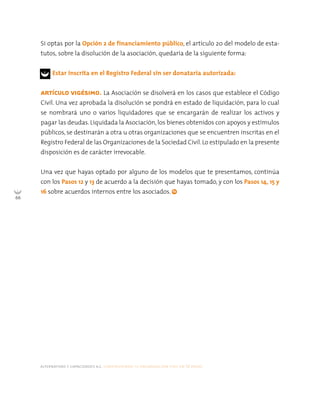 alternativas y capacidades a.c. construyendo tu organización civil en 16 pasos
66
Si optas por la Opción 2 de financiamiento público, el artículo 20 del modelo de esta-
tutos, sobre la disolución de la asociación, quedaría de la siguiente forma:
Estar inscrita en el Registro Federal sin ser donataria autorizada:
ARTÍCULO VIGÉSIMO. La Asociación se disolverá en los casos que establece el Código
Civil. Una vez aprobada la disolución se pondrá en estado de liquidación, para lo cual
se nombrará uno o varios liquidadores que se encargarán de realizar los activos y
pagar las deudas. Liquidada la Asociación, los bienes obtenidos con apoyos y estímulos
públicos, se destinarán a otra u otras organizaciones que se encuentren inscritas en el
Registro Federal de las Organizaciones de la Sociedad Civil. Lo estipulado en la presente
disposición es de carácter irrevocable.
Una vez que hayas optado por alguno de los modelos que te presentamos, continúa
con los Pasos 12 y 13 de acuerdo a la decisión que hayas tomado, y con los Pasos 14, 15 y
16 sobre acuerdos internos entre los asociados.
 