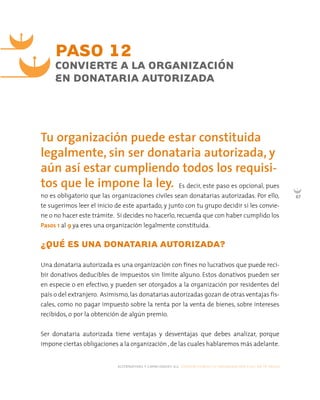 alternativas y capacidades a.c. construyendo tu organización civil en 16 pasos
67
Es decir, este paso es opcional, pues
no es obligatorio que las organizaciones civiles sean donatarias autorizadas. Por ello,
te sugerimos leer el inicio de este apartado, y junto con tu grupo decidir si les convie-
ne o no hacer este trámite. Si decides no hacerlo, recuerda que con haber cumplido los
Pasos 1 al 9 ya eres una organización legalmente constituida.
¿QUÉ ES UNA DONATARIA AUTORIZADA?
Una donataria autorizada es una organización con fines no lucrativos que puede reci-
bir donativos deducibles de impuestos sin límite alguno. Estos donativos pueden ser
en especie o en efectivo, y pueden ser otorgados a la organización por residentes del
país o del extranjero. Asimismo,las donatarias autorizadas gozan de otras ventajas fis-
cales, como no pagar impuesto sobre la renta por la venta de bienes, sobre intereses
recibidos, o por la obtención de algún premio.
Ser donataria autorizada tiene ventajas y desventajas que debes analizar, porque
impone ciertas obligaciones a la organización ,de las cuales hablaremos más adelante.
PASO 12
CONVIERTE A LA ORGANIZACIÓN
EN DONATARIA AUTORIZADA
Tu organización puede estar constituida
legalmente, sin ser donataria autorizada, y
aún así estar cumpliendo todos los requisi-
tos que le impone la ley.
 