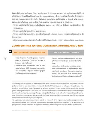 alternativas y capacidades a.c. construyendo tu organización civil en 16 pasos
68
Las más importantes de éstas son las que tienen que ver con los registros contables y
el dictamen fiscal (auditoría) que las organizaciones deben realizar. Por ello, debes con-
siderar cuidadosamente si el estatus de donataria autorizada le traerá a la organi-
zación beneficios, o sólo costos. Para analizar esto, considera lo siguiente:
• Si vas a solicitar fondos a individuos a quienes les interese deducir sus donativos de
impuestos.
• Si vas a solicitar donativos a empresas.
• Si vas a solicitar donativos grandes, los cuales tienen mayor impacto al deducirse de
impuestos.
• Algunas convocatorias para fondos públicos y privados exigen ser donataria autorizada.
¿CONVERTIRSE EN UNA DONATARIA AUTORIZADA O NO?
3
Existen algunas excepciones; se debe de pagar ISR de los gastos que no sean deducibles (no cuenten con com-
probante fiscal) ya que se consideran “remanente distribuible” aún cuando no se hayan entregado a sus inte-
grantes o socios. Se debe pagar IVA cuando se facturen servicios o bienes, aunque éste es acreditable para los
gastos del proyecto/servicio o bien particular. Para 2010 se estableció un límite de 10% a las actividades empre-
sariales de las donatarias,lo que significa que éstas podrán facturar hasta 10% de los ingresos totales de la orga-
nización sin que cause ISR. Esto podría cambiar, por lo que te recomendamos consultar el portal de Alternativas
www.alternativasociales.org/actualiza16pasos.
4
La Ley dice que son deducibles, siempre y cuando no exceda 7% de los ingresos acumulables para personas físi-
cas que sirvan de base para calcular el impuesto sobre la renta a cargo del contribuyente o 7% de la utilidad fiscal
para personas morales obtenidas en el ejercicio inmediato anterior a aquel en el que se efectúe la deducción.
• Proyecta una imagen de organización más seria
y formal, reconocida por las autoridades fis-
cales.
• Los donativos son deducibles para todas las per-
sonas físicas o morales, sin importar en qué régi-
men fiscal contribuyan (honorarios, salarios,
nómina). Son deducibles en el momento de su
declaraciónanual(juntoconlosgastosmédicos).4
• Entra al régimen fiscal de persona moral con
fines no lucrativos (Título III de Ley de
Impuesto sobre la Renta).
• Exenta del pago del Impuesto sobre la Renta
sobre la Renta (ISR), Impuesto Empresarial a
Tasa única (IETU) e Impuesto del Valor Agregado
(IVA) de sus donativos e ingresos.3
VENTAJAS PARA LA ORGANIZACIÓN VENTAJAS PARA EL DONANTE
 