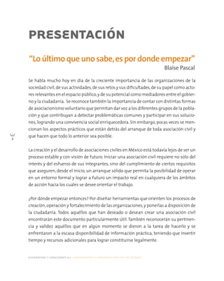 alternativas y capacidades a.c. construyendo tu organización civil en 16 pasos
6
Se habla mucho hoy en día de la creciente importancia de las organizaciones de la
sociedad civil,de sus actividades,de sus retos y sus dificultades,de su papel como acto-
res relevantes en el espacio público,y de su potencial como mediadores entre el gobier-
no y la ciudadanía. Se reconoce también la importancia de contar con distintas formas
de asociacionismo voluntario que permitan dar voz a los diferentes grupos de la pobla-
ción y que contribuyan a detectar problemáticas comunes y participar en sus solucio-
nes, logrando una convivencia social enriquecedora. Sin embargo, pocas veces se men-
cionan los aspectos prácticos que están detrás del arranque de toda asociación civil y
que hacen que todo lo anterior sea posible.
La creación y el desarrollo de asociaciones civiles en México está todavía lejos de ser un
proceso estable y con visión de futuro. Iniciar una asociación civil requiere no sólo del
interés y del esfuerzo de sus integrantes, sino del cumplimiento de ciertos requisitos
que aseguren, desde el inicio, un arranque sólido que permita la posibilidad de operar
en un entorno formal y lograr a futuro un impacto real en cualquiera de los ámbitos
de acción hacia los cuales se desee orientar el trabajo.
¿Por dónde empezar entonces? Por diseñar herramientas que orienten los procesos de
creación,operación y fortalecimiento de las organizaciones,y ponerlas a disposición de
la ciudadanía. Todos aquéllos que han deseado o desean crear una asociación civil
encontrarán este documento particularmente útil. También reconocerán su pertinen-
cia y validez aquéllos que en algún momento se dieron a la tarea de hacerlo y se
enfrentaron a la escasa disponibilidad de información práctica, teniendo que invertir
tiempo y recursos adicionales para lograr constituirse legalmente.
“Lo último que uno sabe,es por donde empezar”
Blaise Pascal
PRESENTACIÓN
 