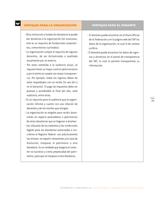 alternativas y capacidades a.c. construyendo tu organización civil en 16 pasos
69
• El donante puede encontrar en el Diario Oficial
de la Federación y en la página web del SAT los
datos de la organización, lo cual le da certeza
jurídica.
• El donante puede encontrar los datos de ingre-
sos y donativos en el portal de transparencia
del SAT, lo cual le permite transparentar su
información.
• Otra institución o fundación donataria le puede
dar donativos a la organización (en ocasiones,
esto es un requisito de fundaciones corporati-
vas, comunitarias o privadas).
• La organización cumple el requisito de algunos
donantes, de ser dictaminada o auditada
anualmente por un externo.
• Por estar sometida a la auditoría anual, se
requiere llevar un mayor control administrativo
y por lo tanto se cumple con mayor transparen-
cia. Por ejemplo, todos los ingresos deben de
estar respaldados con un recibo (le sea útil o
no al donante). El pago de impuestos debe ser
puntual y acreditable al final del año, ante
auditoría, entre otras.
• Es un requisito para la auditoría que la organi-
zación informe y cuente con una relación de
donantes y de los montos que otorgan.
• La organización es elegible para recibir dona-
ciones en especie perecederas o patrimonios
de otras donatarias que se llegaran a disolver.
• Las cláusulas de los estatutos y las condiciones
legales para ser donatarias autorizadas e ins-
cribirse al Registro federal son prácticamente
las mismas: no repartir remanentes y en caso de
disolución, traspasar el patrimonio a otra
donataria. Es un candado que asegura el carác-
ter no lucrativo y cierta perpetuidad del patri-
monio, para que se traspase a otra donataria.
VENTAJAS PARA LA ORGANIZACIÓN VENTAJAS PARA EL DONANTE
 