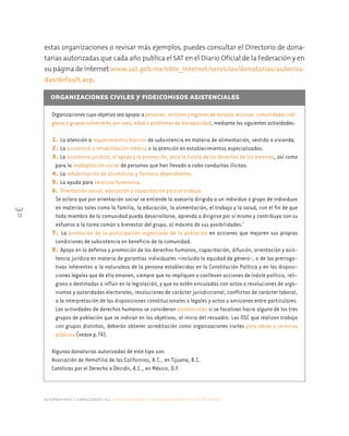 alternativas y capacidades a.c. construyendo tu organización civil en 16 pasos
72
ORGANIZACIONES CIVILES Y FIDEICOMISOS ASISTENCIALES
Organizacionescuyoobjetivoseaapoyarapersonas,sectoresyregionesdeescasosrecursos:comunidadesindí-
genas o grupos vulnerables por sexo, edad o problemas de discapacidad, mediante las siguientes actividades:
1. La atención a requerimientos básicos de subsistencia en materia de alimentación, vestido o vivienda.
2. La asistencia o rehabilitación médica o la atención en establecimientos especializados.
3. La asistencia jurídica, el apoyo y la promoción, para la tutela de los derechos de los menores, así como
para la readaptación social de personas que han llevado a cabo conductas ilícitas.
4. La rehabilitación de alcohólicos y fármaco dependientes.
5. La ayuda para servicios funerarios.
6. Orientación social, educación o capacitación para el trabajo.
Se aclara que por orientación social se entiende la asesoría dirigida a un individuo o grupo de individuos
en materias tales como la familia, la educación, la alimentación, el trabajo y la salud, con el fin de que
todo miembro de la comunidad pueda desarrollarse, aprenda a dirigirse por sí mismo y contribuya con su
esfuerzo a la tarea común o bienestar del grupo, al máximo de sus posibilidades.7
7. La promoción de la participación organizada de la población en acciones que mejoren sus propias
condiciones de subsistencia en beneficio de la comunidad.
8. Apoyo en la defensa y promoción de los derechos humanos, capacitación, difusión, orientación y asis-
tencia jurídica en materia de garantías individuales –incluida la equidad de género-, o de las prerroga-
tivas inherentes a la naturaleza de la persona establecidas en la Constitución Política y en las disposi-
ciones legales que de ella emanen, siempre que no impliquen o conlleven acciones de índole político, reli-
gioso o destinadas a influir en la legislación, y que no estén vinculadas con actos o resoluciones de orga-
nismos y autoridades electorales, resoluciones de carácter jurisdiccional, conflictos de carácter laboral,
a la interpretación de las disposiciones constitucionales o legales y actos u omisiones entre particulares.
Las actividades de derechos humanos se consideran asistenciales si se focalizan hacia alguno de los tres
grupos de población que se indican en los objetivos, al inicio del recuadro. Las OSC que realizan trabajo
con grupos distintos, deberán obtener acreditación como organizaciones civiles para obras y servicios
públicos (veáse p.74).
Algunas donatarias autorizadas de este tipo son:
Asociación de Hemofilia de las Californias, A.C., en Tijuana, B.C.
Católicas por el Derecho a Decidir, A.C., en México, D.F.
estas organizaciones o revisar más ejemplos, puedes consultar el Directorio de dona-
tarias autorizadas que cada año publica el SAT en el Diario Oficial de la Federación y en
su página de internet www.sat.gob.mx/sitio_internet/servicios/donatarias/autoriza-
das/default.asp.
 