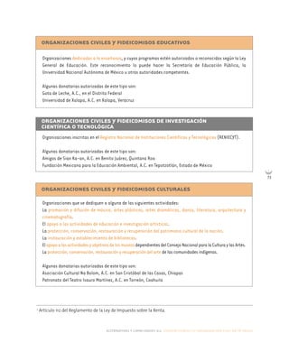 alternativas y capacidades a.c. construyendo tu organización civil en 16 pasos
73
ORGANIZACIONES CIVILES Y FIDEICOMISOS EDUCATIVOS
Organizaciones dedicadas a la enseñanza, y cuyos programas estén autorizados o reconocidos según la Ley
General de Educación. Este reconocimiento lo puede hacer la Secretaría de Educación Pública, la
Universidad Nacional Autónoma de México u otras autoridades competentes.
Algunas donatarias autorizadas de este tipo son:
Gota de Leche, A.C., en el Distrito Federal
Universidad de Xalapa, A.C. en Xalapa, Veracruz
ORGANIZACIONES CIVILES Y FIDEICOMISOS DE INVESTIGACIÓN
CIENTÍFICA O TECNOLÓGICA
Organizaciones inscritas en el Registro Nacional de Instituciones Científicas y Tecnológicas (RENIECYT).
Algunas donatarias autorizadas de este tipo son:
Amigos de Sian Ka-an, A.C. en Benito Juárez, Quintana Roo
Fundación Mexicana para la Educación Ambiental, A.C. en Tepotzotlán, Estado de México
ORGANIZACIONES CIVILES Y FIDEICOMISOS CULTURALES
Organizaciones que se dediquen a alguna de las siguientes actividades:
La promoción y difusión de música, artes plásticas, artes dramáticas, danza, literatura, arquitectura y
cinematografía.
El apoyo a las actividades de educación e investigación artísticas.
La protección, conservación, restauración y recuperación del patrimonio cultural de la nación.
La instauración y establecimiento de bibliotecas.
ElapoyoalasactividadesyobjetivosdelosmuseosdependientesdelConsejoNacionalparalaCulturaylasArtes.
La protección, conservación, restauración y recuperación del arte de las comunidades indígenas.
Algunas donatarias autorizadas de este tipo son:
Asociación Cultural Na Bolom, A.C. en San Cristóbal de las Casas, Chiapas
Patronato del Teatro Isauro Martínez, A.C. en Torreón, Coahuila
7
Artículo 112 del Reglamento de la Ley de Impuesto sobre la Renta.
 