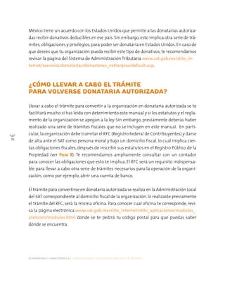 alternativas y capacidades a.c. construyendo tu organización civil en 16 pasos
76
¿CÓMO LLEVAR A CABO EL TRÁMITE
PARA VOLVERSE DONATARIA AUTORIZADA?
Llevar a cabo el trámite para convertir a la organización en donataria autorizada se te
facilitará mucho si has leído con detenimiento este manual y si los estatutos y el regla-
mento de la organización se apegan a la ley. Sin embargo, previamente deberás haber
realizado una serie de trámites fiscales que no se incluyen en este manual. En parti-
cular, la organización debe tramitar el RFC (Registro Federal de Contribuyentes) y darse
de alta ante el SAT como persona moral y bajo un domicilio fiscal, lo cual implica cier-
tas obligaciones fiscales, después de inscribir sus estatutos en el Registro Público de la
Propiedad (ver Paso 8). Te recomendamos ampliamente consultar con un contador
para conocer las obligaciones que esto te implica. El RFC será un requisito indispensa-
ble para llevar a cabo otra serie de trámites necesarios para la operación de la organi-
zación, como por ejemplo, abrir una cuenta de banco.
El trámite para convertirse en donataria autorizada se realiza en la Administración Local
del SAT correspondiente al domicilio fiscal de la organización. Si realizaste previamente
el trámite del RFC, será la misma oficina. Para conocer cual oficina te corresponde, revi-
sa la página electrónica www.sat.gob.mx/sitio_internet/sitio_aplicaciones/modulos_
atencion/modulos.html donde se te pedirá tu código postal para que puedas saber
dónde se encuentra.
México tiene un acuerdo con los Estados Unidos que permite a las donatarias autoriza-
das recibir donativos deducibles en ese país. Sin embargo, esto implica otra serie de trá-
mites, obligaciones y privilegios,para poder ser donataria en Estados Unidos. En caso de
que desees que tu organización pueda recibir este tipo de donativos, te recomendamos
revisar la página del Sistema de Administración Tributaria www.sat.gob.mx/sitio_in-
ternet/servicios/donatarias/donaciones_extranjero/default.asp.
 