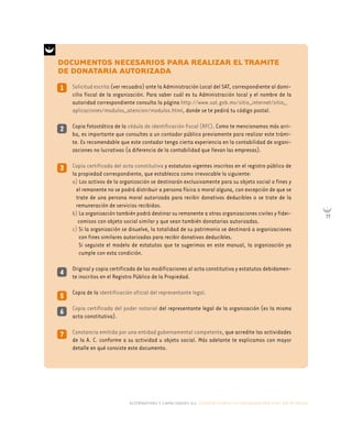 alternativas y capacidades a.c. construyendo tu organización civil en 16 pasos
77
4
DOCUMENTOS NECESARIOS PARA REALIZAR EL TRAMITE
DE DONATARIA AUTORIZADA
1
3
2
Solicitud escrita (ver recuadro) ante la Administración Local del SAT, correspondiente al domi-
cilio fiscal de la organización. Para saber cuál es tu Administración local y el nombre de la
autoridad correspondiente consulta la página http://www.sat.gob.mx/sitio_internet/sitio_
aplicaciones/modulos_atencion/modulos.html, donde se te pedirá tu código postal.
Copia fotostática de la cédula de identificación fiscal (RFC). Como te mencionamos más arri-
ba, es importante que consultes a un contador público previamente para realizar este trámi-
te. Es recomendable que este contador tenga cierta experiencia en la contabilidad de organi-
zaciones no lucrativas (a diferencia de la contabilidad que llevan las empresas).
Copia certificada del acta constitutiva y estatutos vigentes inscritos en el registro público de
la propiedad correspondiente, que establezca como irrevocable lo siguiente:
a) Los activos de la organización se destinarán exclusivamente para su objeto social o fines y
el remanente no se podrá distribuir a persona física o moral alguna, con excepción de que se
trate de una persona moral autorizada para recibir donativos deducibles o se trate de la
remuneración de servicios recibidos.
b) La organización también podrá destinar su remanente a otras organizaciones civiles y fidei-
comisos con objeto social similar y que sean también donatarias autorizadas.
c) Si la organización se disuelve, la totalidad de su patrimonio se destinará a organizaciones
con fines similares autorizadas para recibir donativos deducibles.
Si seguiste el modelo de estatutos que te sugerimos en este manual, la organización ya
cumple con esta condición.
Original y copia certificada de las modificaciones al acta constitutiva y estatutos debidamen-
te inscritos en el Registro Público de la Propiedad.
Copia de la identificación oficial del representante legal.
Copia certificada del poder notarial del representante legal de la organización (es la misma
acta constitutiva).
Constancia emitida por una entidad gubernamental competente, que acredite las actividades
de la A. C. conforme a su actividad u objeto social. Más adelante te explicamos con mayor
detalle en qué consiste este documento.
5
7
6
 