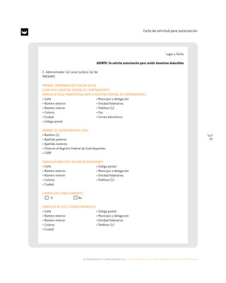 alternativas y capacidades a.c. construyendo tu organización civil en 16 pasos
79
Carta de solicitud para autorización
Lugar y fecha
ASUNTO: Se solicita autorización para recibir donativos deducibles
C. Administrador (a) Local Jurídico (a) de
PRESENTE
NOMBRE, DENOMINACIÓN O RAZÓN SOCIAL
CLAVE EN EL REGISTRO FEDERAL DE CONTRIBUYENTES
DOMICILIO FISCAL MANIFESTADO ANTE EL REGISTRO FEDERAL DE CONTRIBUYENTES
• Calle • Municipio o delegación
• Número exterior • Entidad federativa
• Número interior • Teléfono (s)
• Colonia • Fax
• Ciudad • Correo electrónico
• Código postal
NOMBRE DEL REPRESENTANTE LEGAL
• Nombre (s)
• Apellido paterno
• Apellido materno
• Clave en el Registro Federal de Contribuyentes
• CURP
DOMICILIO PARA OIR Y RECIBIR NOTIFICACIONES
• Calle • Código postal
• Número exterior • Municipio o delegación
• Número interior • Entidad federativa
• Colonia • Teléfono (s)
• Ciudad
CUENTA CON ESTABLECIMIENTOS
Sí No
DOMICILIO DE SU(S) ESTABLECIMIENTO(S)
• Calle • Código postal
• Número exterior • Municipio o delegación
• Número interior • Entidad federativa
• Colonia • Teléfono (s)
• Ciudad
 