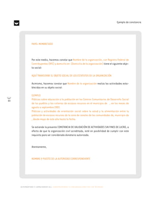 alternativas y capacidades a.c. construyendo tu organización civil en 16 pasos
84
Ejemplo de constancia
PAPEL MEMBRETADO
Por este medio, hacemos constar que Nombre de la organización, con Registro Federal de
Contribuyentes (RFC) y domicilio en (Domicilio de la organización) tiene el siguiente obje-
to social:
AQUÍ TRANSCRIBE EL OBJETO SOCIAL DE LOS ESTATUTOS DE LA ORGANIZACIÓN
Asimismo, hacemos constar que Nombre de la organización realiza las actividades esta-
blecidas en su objeto social:
EJEMPLO
Pláticas sobre educación a la población en los Centros Comunitarios de Desarrollo Social
de los pueblos y las colonias de escasos recursos en el municipio de , en los meses de
agosto a septiembre 2003.
Pláticas y actividades de orientación social sobre la salud y la alimentación entre la
población de escasos recursos de la zona de canales de las comunidades de, municipio de
, desde mayo de este año hasta la fecha.
Se extiende la presente CONSTANCIA DE VALIDACIÓN DE ACTIVIDADES SIN FINES DE LUCRO, a
efecto de que la organización civil acreditada, esté en posibilidad de cumplir con este
requisito para ser considerada donataria autorizada.
Atentamente,
NOMBRE Y PUESTO DE LA AUTORIDAD CORRESPONDIENTE
 