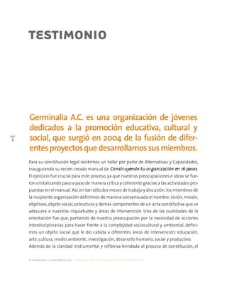 alternativas y capacidades a.c. construyendo tu organización civil en 16 pasos
8
Para su constitución legal recibimos un taller por parte de Alternativas y Capacidades,
inaugurando su recién creado manual de CCoonnssttrruuyyeennddoo ttuu oorrggaanniizzaacciióónn eenn 1166 ppaassooss.
El ejercicio fue crucial para este proceso, ya que nuestras preocupaciones e ideas se fue-
ron cristalizando paso a paso de manera crítica y coherente gracias a las actividades pro-
puestas en el manual. Así, en tan sólo dos meses de trabajo y discusión, los miembros de
la incipiente organización definimos de manera consensuada el nombre, visión, misión,
objetivos, objeto social, estructura y demás componentes de un acta constitutiva que se
adecuara a nuestras inquietudes y áreas de intervención. Una de las cualidades de la
orientación fue que, partiendo de nuestra preocupación por la necesidad de acciones
interdisciplinarias para hacer frente a la complejidad sociocultural y ambiental, defini-
mos un objeto social que le dio cabida a diferentes áreas de intervención: educación,
arte, cultura, medio ambiente, investigación, desarrollo humano, social y productivo.
Además de la claridad instrumental y reflexiva brindada al proceso de constitución, el
Germinalia A.C. es una organización de jóvenes
dedicados a la promoción educativa, cultural y
social, que surgió en 2004 de la fusión de difer-
entesproyectosquedesarrollamossusmiembros.
TESTIMONIO
 