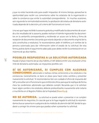 alternativas y capacidades a.c. construyendo tu organización civil en 16 pasos
94
y que no estás haciendo esto para evadir impuestos. Al mismo tiempo, aprovechas la
oportunidad para recibir sus comentarios sobre los estatutos de la organización o
sobre la constancia que emite la autoridad correspondiente. En muchas ocasiones,
aún siguiendo la normatividad existente, la aprobación del estatus de donataria auto-
rizada depende de la decisión y el criterio del funcionario en turno.
Una vez que hayas recibido la asesoría gratuita y modificado los documentos de acuer-
do a los resultados de la asesoría, puedes realizar el trámite ingresando los documen-
tos en la ventanilla correspondiente y recibiendo un acuse con la fecha y firma de
recepción de documentos (recuerda que estarás dejando un documento original de tu
acta constitutiva o estatutos). Te recomendamos pedir el teléfono y el nombre de la
persona autorizada para dar información sobre el estado de tu solicitud. De esta
forma, podrás darle el seguimiento adecuado, pues debes recibir la contestación en un
máximo de 90 días hábiles.
POSIBLES RESPUESTAS A LA SOLICITUD AUTORIZADA
Pasado el plazo máximo de 90 días hábiles, el SAT deberá emitir una resolución al trá-
mite de donataria autorizada. Las respuestas posibles son:
SÍ SE AUTORIZARÁ, SI CUMPLES CON ALGUNAS
CONDICIONES adicionales o realizas ciertas correcciones a los estatutos o las
constancias. Generalmente, se dará un plazo para hacer estos cambios y presentar
nuevamente la solicitud. Te recomendamos leer con cuidado el oficio de respuesta del
SAT y consultar con el funcionario que emitió este oficio,para que te explique de forma
clara las condiciones adicionales que deberás cumplir. Recuerda que si te solicitan
hacer algún cambio a los estatutos, deberás protocolizarlos nuevamente ante notario
e inscribirlos en el Registro Público de la Propiedad (Pasos 8 y 9).
NO SE AUTORIZA. La solicitud se puede volver a presentar si se cumplen
nuevamente los requisitos. En caso de que se te haya negado la solicitud, te recomen-
damos buscar asesoría en cualquiera de los módulos de atención del SAT,donde te ayu-
darán a corregir los errores para que puedas volver a presentar tu solicitud.
 