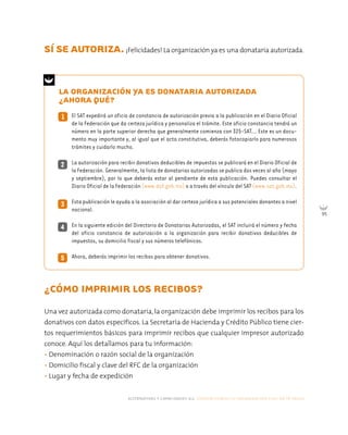 alternativas y capacidades a.c. construyendo tu organización civil en 16 pasos
95
LA ORGANIZACIÓN YA ES DONATARIA AUTORIZADA
¿AHORA QUÉ?
1 El SAT expedirá un oficio de constancia de autorización previa a la publicación en el Diario Oficial
de la Federación que da certeza jurídica y personaliza el trámite. Este oficio constancia tendrá un
número en la parte superior derecha que generalmente comienza con 325-SAT... Este es un docu-
mento muy importante y, al igual que el acta constitutiva, deberás fotocopiarlo para numerosos
trámites y cuidarlo mucho.
La autorización para recibir donativos deducibles de impuestos se publicará en el Diario Oficial de
la Federación. Generalmente, la lista de donatarias autorizadas se publica dos veces al año (mayo
y septiembre), por lo que deberás estar al pendiente de esta publicación. Puedes consultar el
Diario Oficial de la Federación (www.dof.gob.mx) o a través del vínculo del SAT (www.sat.gob.mx).
Esta publicación le ayuda a la asociación al dar certeza jurídica a sus potenciales donantes a nivel
nacional.
En la siguiente edición del Directorio de Donatarias Autorizadas, el SAT incluirá el número y fecha
del oficio constancia de autorización a la organización para recibir donativos deducibles de
impuestos, su domicilio fiscal y sus números telefónicos.
Ahora, deberás imprimir los recibos para obtener donativos.
¿CÓMO IMPRIMIR LOS RECIBOS?
Una vez autorizada como donataria, la organización debe imprimir los recibos para los
donativos con datos específicos. La Secretaría de Hacienda y Crédito Público tiene cier-
tos requerimientos básicos para imprimir recibos que cualquier impresor autorizado
conoce. Aquí los detallamos para tu información:
• Denominación o razón social de la organización
• Domicilio fiscal y clave del RFC de la organización
• Lugar y fecha de expedición
2
4
3
5
SÍ SE AUTORIZA.¡Felicidades! La organización ya es una donataria autorizada.
 