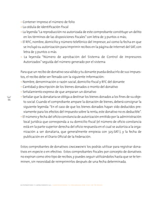 alternativas y capacidades a.c. construyendo tu organización civil en 16 pasos
96
• Contener impreso el número de folio
• La cédula de identificación fiscal
• La leyenda“La reproducción no autorizada de este comprobante constituye un delito
en los términos de las disposiciones fiscales” con letra de 3 puntos o más;
• El RFC, nombre, domicilio y número telefónico del impresor, así como la fecha en que
se incluyó su autorización para imprimir recibos en la página de internet del SAT,con
letra de 3 puntos o más
• La leyenda “Número de aprobación del Sistema de Control de Impresores
Autorizados” seguida del número generado por el sistema
Para que un recibo de donativo sea válido y tu donante pueda deducirlo de sus impues-
tos, el recibo debe ser llenado con la siguiente información:
• Nombre, denominación o razón social, domicilio fiscal y RFC del donante
• Cantidad y descripción de los bienes donados o monto del donativo
• Señalamiento expreso de que amparan un donativo
• Señalar que la donataria se obliga a destinar los bienes donados a los fines de su obje-
to social. Cuando el comprobante ampare la donación de bienes, deberá consignar la
siguiente leyenda: “En el caso de que los bienes donados hayan sido deducidos pre-
viamente para los efectos del impuesto sobre la renta, este donativo no es deducible”.
• El número y fecha del oficio constancia de autorización emitido por la administración
local jurídica que corresponda a su domicilio fiscal (el número de oficio constancia
está en la parte superior derecha del oficio respuesta en el cual se autoriza a la orga-
nización a ser donataria, que generalmente empieza con 325-SAT-), y la fecha de
publicación en el Diario Oficial de la Federación.
Estos comprobantes de donativos únicamente los podrás utilizar para registrar dona-
tivos en especie o en efectivo. Estos comprobantes fiscales por concepto de donativos
no expiran como otro tipo de recibos, y puedes seguir utilizándolos hasta que se te ter-
minen, sin necesidad de reimprimirlos después de una fecha determinada.
 