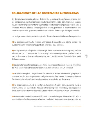 alternativas y capacidades a.c. construyendo tu organización civil en 16 pasos
97
OBLIGACIONES DE LAS DONATARIAS AUTORIZADAS
Ser donataria autorizada, además de tener las ventajas antes señaladas, impone cier-
tas obligaciones que la organización deberá cumplir, no sólo para mantener su esta-
tus, sino también para mantener su crédito y prestigio como organización civil ante la
sociedad. Muchas de éstas son obligaciones fiscales, por lo que te recomendamos con-
sultar a un contador que conozca el funcionamiento de este tipo de organizaciones
Las obligaciones más importantes para las donatarias autorizadas son las siguientes:
A) La asociación civil debe realizar actividades de acuerdo a su objeto social, y no
puede intervenir en campañas políticas, religiosas o de cabildeo.
B) La organización sólo puede utilizar el 5% de los donativos recibidos para gastos de
administración. El resto de los donativos (y los intereses que éstos produzcan en el
banco) deben de utilizarse exclusivamente para cumplir con los fines del objeto social
de la asociación.
C) Las donatarias autorizadas pueden llevar sistemas contables de manera simplifica-
da. Para saber más sobre esto, te recomendamos consultar con un contador.
D) Se deben de expedir comprobantes fiscales que acrediten los servicios que preste la
organización, las ventas que realice o el goce temporal de bienes. Estos comprobantes
fiscales son distintos a los comprobantes que se emitirán por donativos.
E) La organización deberá presentar declaraciones fiscales como persona moral e
información a las autoridades fiscales sobre los ingresos obtenidos y las erogaciones
efectuadas. Para saber más sobre esto, te recomendamos consultar con un contador.
F) Presentar en su declaración anual, a más tardar el día 15 de febrero de cada año, la
información sobre las personas a las que en el año calendario inmediato anterior les
 