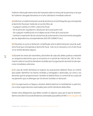 alternativas y capacidades a.c. construyendo tu organización civil en 16 pasos
98
hubieren efectuado retenciones de impuesto sobre la renta y de las personas a las que
les hubieran otorgado donativos en el año calendario inmediato anterior.
G) Informar a la Administración Local de Asistencia al Contribuyente que corresponda
al domicilio fiscal por medio de un escrito libre, de:
• Cualquier cambio en el RFC o domicilio fiscal,
• De la extinción, liquidación o disolución de la asociación civil,
• De cualquier modificación en el objeto social o fines de la asociación.
• Cambios o expiración de las constancias de autorización o reconocimiento otorgados
por las dependencias correspondientes (SEP, DIF, CONACYT, etc.)
H) Presentar en junio el dictamen simplificado ante la Administración Local de audi-
toría fiscal que corresponda al domicilio fiscal. Esto no es necesario si en el año fiscal
no se recibió donativo alguno.
I) Durante los meses de noviembre y diciembre de cada año, debes publicar, mediante
un programa electrónico que se encuentra en el portal de internet del SAT, la infor-
mación sobre el uso de los donativos recibidos por la organización durante los dos ejer-
cicios inmediatos anteriores.
J) En caso de recibir donativos en especie, las asociaciones deberán llevar un control
para poder identificar los bienes recibidos y entregados o destruidos, así como a los
donantes que los proporcionaron.También se deberá llevar un control de las cuotas de
recuperación que se obtengan por los bienes recibidos en donación.
K) Si la organización se llegara a disolver, deberá destinar la totalidad de su patrimo-
nio a otras organizaciones autorizadas para recibir donativos deducibles.
Existen otras obligaciones que debes cumplir en algunos casos, por lo que te recomen-
damos consultar la Guía de donatarias autorizadas que publica el SAT (www.sat.gob.mx)
 