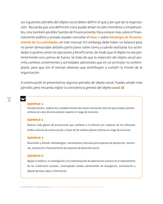 Los siguientes párrafos del objeto social deben definir el qué y por qué de la organiza-
     ción. Recuerda que una definición clara puede atraer no sólo miembros o simpatizan-
     tes, sino también posibles fuentes de financiamiento. Para conocer más sobre el finan-
     ciamiento público y privado puedes consultar el Paso 11 sobre Estrategia de financia-
     miento de tus actividades, en este manual. Sin embargo, debe haber un balance para
     no poner demasiados detalles particulares sobre cómo y cuándo realizarás tus activi-
     dades o quiénes serán los ejecutores y beneficiarios, de modo que el objeto no sea pos-
     teriormente una camisa de fuerza. Se trata de que la redacción del objeto social per-
     mita cambios convenientes y actividades adicionales que en un principio no contem-
     plaste, pero que con el tiempo observes que contribuyen a cumplir la misión de la
     organización.


     A continuación te presentamos algunos párrafos de objeto social. Puedes añadir más
     párrafos, pero recuerda vigilar la consistencia general del objeto social.


26
           EJEMPLO 1
           Fortalecimiento, ampliación y establecimiento de nuevos centros de inserción para madres jóvenes
           solteras así como de otras jóvenes mujeres en riesgo de exclusión.

           EJEMPLO 2
           Realizar todo género de promociones que conlleven a la difusión por conducto de los diferentes
           medios masivos de comunicación, a favor de las madres jóvenes solteras en riesgo de exclusión.

           EJEMPLO 3
           Desarrollar y difundir metodologías, instrumentos y técnicas participativas de planeación, monito-
           reo, evaluación y financiamiento de proyectos de desarrollo social.

           EJEMPLO 4
           Apoyar el análisis, la investigación y la sistematización de experiencias exitosas en el mejoramiento
           de las condiciones sociales, construyendo canales permanentes de divulgación, socialización y
           debate de estas ideas e información.




     alternativas y capacidades a.c. construyendo tu organización civil en 16 pasos
 