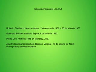 Algunos Artistas del Land Art

Roberto Simithson: Nueva Jersey, 2 de enero de 1938 – 20 de julio de 1973.

l

Eberhard Bosslet: Aleman, Espira, 8 de julio de 1953.

l

Pierre Duc: Francés,1945 en Menotey, Jurá.

l

Agustín Ibarrola Goicoechea (Basauri, Vizcaya, 18 de agosto de 1930)
es un pintor y escultor español.

l

l

 