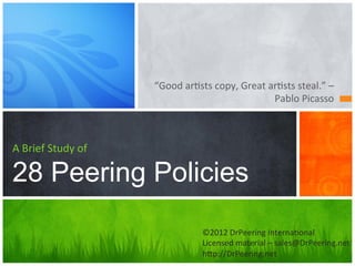 “Good	
  ar(sts	
  copy,	
  Great	
  ar(sts	
  steal.”	
  –	
  
                                                                      Pablo	
  Picasso	
  



A	
  Brief	
  Study	
  of	
  

28 Peering Policies
                                                ©2012	
  DrPeering	
  Interna(onal	
  
                                                Licensed	
  material	
  –	
  sales@DrPeering.net	
  
                                                hHp://DrPeering.net	
  
 