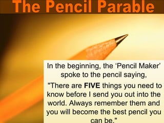 In the beginning, the ‘Pencil Maker’ spoke to the pencil saying, &quot;There are  FIVE  things you need to know before I send you out into the world. Always remember them and you will become the best pencil you can be.&quot; The Pencil Parable 
