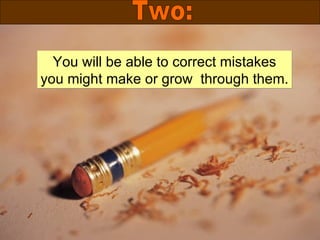 You will be able to correct mistakes you might make or grow  through them. Two: 