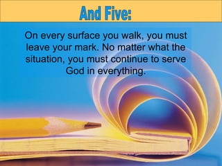 On every surface you walk, you must leave your mark. No matter what the situation, you must continue to serve God in everything. And Five: 