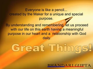 Everyone is like a pencil... created by the Maker for a unique and special purpose. By understanding and remembering, let us proceed with our life on this earth having a meaningful purpose in our heart and a  relationship with God daily. Great Things!  BHANDARI GUPTA 