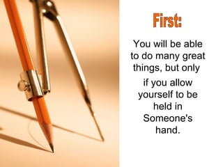 You will be able to do many great things, but only  if you allow yourself to be held in Someone's hand. First: 