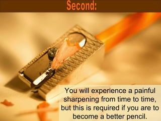 You will experience a painful sharpening from time to time, but this is required if you are to become a better pencil. Second: 