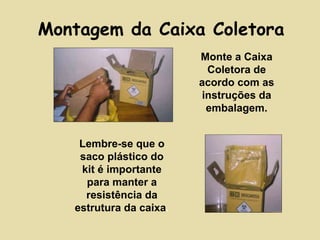 Montagem da Caixa Coletora 
Monte a Caixa 
Coletora de 
acordo com as 
instruções da 
embalagem. 
Lembre-se que o 
saco plástico do 
kit é importante 
para manter a 
resistência da 
estrutura da caixa. 
 