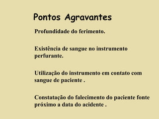Pontos Agravantes 
 Profundidade do ferimento. 
 Existência de sangue no instrumento 
perfurante. 
 Utilização do instrumento em contato com 
sangue de paciente . 
 Constatação do falecimento do paciente fonte 
próximo a data do acidente . 
 
