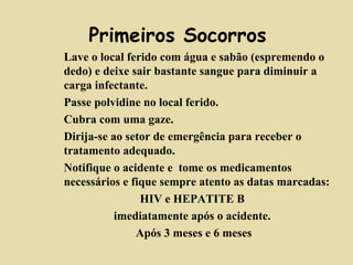 Primeiros Socorros 
Lave o local ferido co m á gua e sabão (espremendo o 
dedo) e deixe sair bastante sangue para diminuir a 
carga infectante. 
 Passe polvidine no local ferido. 
 Cubra com uma gaze. 
 Dirija-se ao setor de emergência para receber o 
tratamento adequado. 
 Notifique o acidente e tome os medicamentos 
necessários e fique sempre atento as datas marcadas: 
HIV e HEPATITE B 
imediatamente após o acidente. 
Após 3 meses e 6 meses 
 