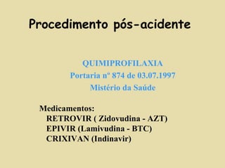 Procedimento pós-acidente 
QUIMIPROFILAXIA 
Portaria nº 874 de 03.07.1997 
Mistério da Saúde 
Medicamentos: 
 RETROVIR ( Zidovudina - AZT) 
 EPIVIR (Lamivudina - BTC) 
 CRIXIVAN (Indinavir) 
 