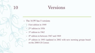 Versions
– The 16 PF has 5 versions
– First edition in 1949
– 2nd edition in 1956
– 3rd edition in 1962
– 4th edition in between 1967 and 1969
– 5th edition in 1993 (updated in 2002 with new norming groups based
on the 2000 US Census
10
 