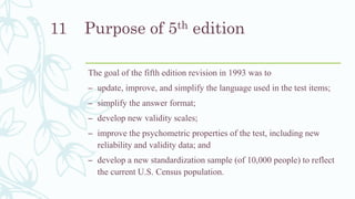 Purpose of 5th edition
The goal of the fifth edition revision in 1993 was to
– update, improve, and simplify the language used in the test items;
– simplify the answer format;
– develop new validity scales;
– improve the psychometric properties of the test, including new
reliability and validity data; and
– develop a new standardization sample (of 10,000 people) to reflect
the current U.S. Census population.
11
 