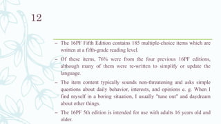 – The 16PF Fifth Edition contains 185 multiple-choice items which are
written at a fifth-grade reading level.
– Of these items, 76% were from the four previous 16PF editions,
although many of them were re-written to simplify or update the
language.
– The item content typically sounds non-threatening and asks simple
questions about daily behavior, interests, and opinions e. g. When I
find myself in a boring situation, I usually "tune out" and daydream
about other things.
– The 16PF 5th edition is intended for use with adults 16 years old and
older.
12
 