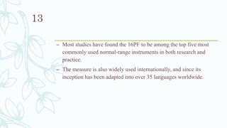 – Most studies have found the 16PF to be among the top five most
commonly used normal-range instruments in both research and
practice.
– The measure is also widely used internationally, and since its
inception has been adapted into over 35 languages worldwide.
13
 