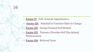 – Factor O: Self-Assured-Apprehensive
– Factor Q1: Attached to Familiar-Open to Change
– Factor Q2: Group Oriented-Self Reliant
– Factor Q3: Tolerates Disorder-Self Disciplined,
Perfectionistic
– Factor Q4: Relaxed-Tense
16
 