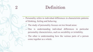 Definition
– Personality refers to individual differences in characteristic patterns
of thinking, feeling and behaving.
– The study of personality focuses on two broad areas:
– One is understanding individual differences in particular
personality characteristics, such as sociability or irritability.
– The other is understanding how the various parts of a person
come together as a whole.
2
 